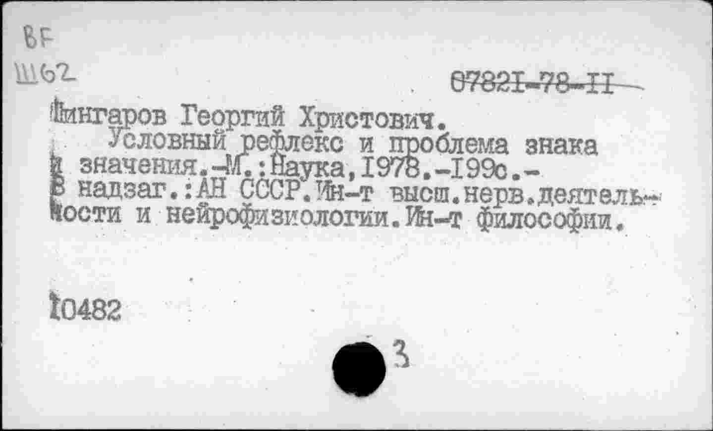 ﻿ВР
. 0782Ь«78-1Г-
Ангаров Георгий Христович.
словный рефлекс и проблема знака й значения. 4Л.: Наука, 1978. -199с. -В надзаг.: АН СССР.Ин-т высш.нерв.деятельности и нейрофизиологии.Ин-т философии«
10482